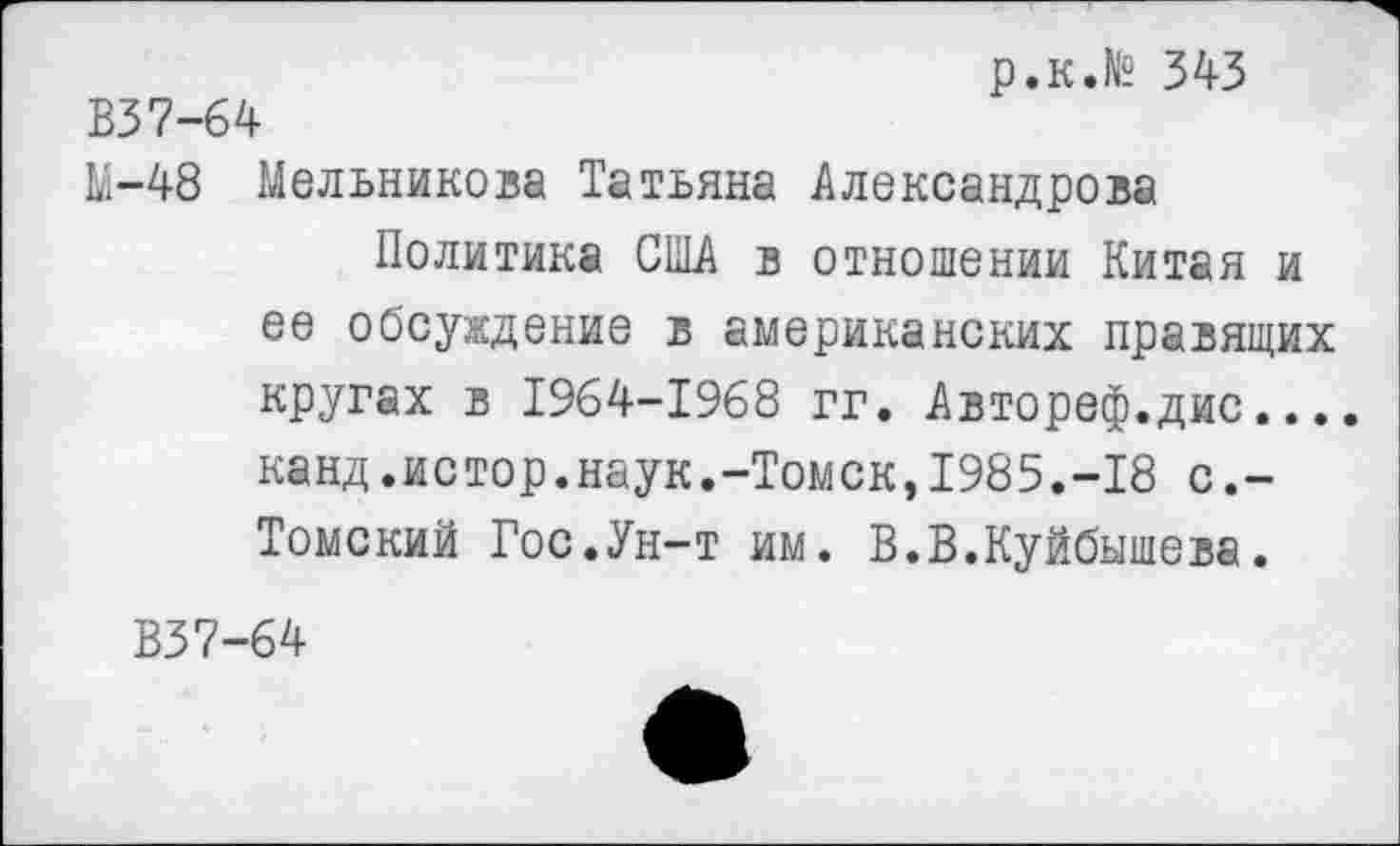 ﻿р.к.№ 343
В37-64
М-48 Мельникова Татьяна Александрова Политика США в отношении Китая и ее обсуждение в американских правящих кругах в 1964-1968 гг. Автореф.дис.... канд.истор.наук.-Томск,1985.-18 с.-Томский Гос.Ун-т им. В.В.Куйбышева.
В37-64